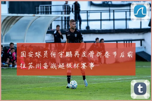 国安球员何宇鹏再度骨折春节后前往苏州备战超级杯赛事