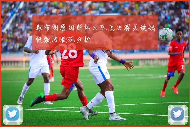 勒布朗詹姆斯热火队总决赛关键战役数据表现分析