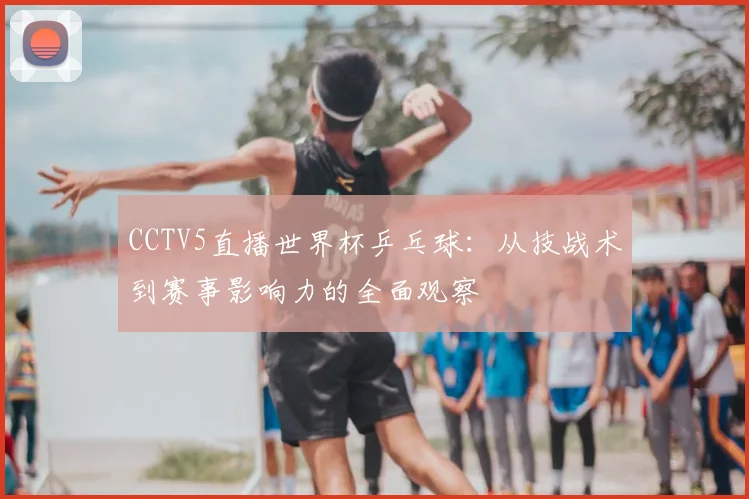 CCTV5直播世界杯乒乓球：从技战术到赛事影响力的全面观察