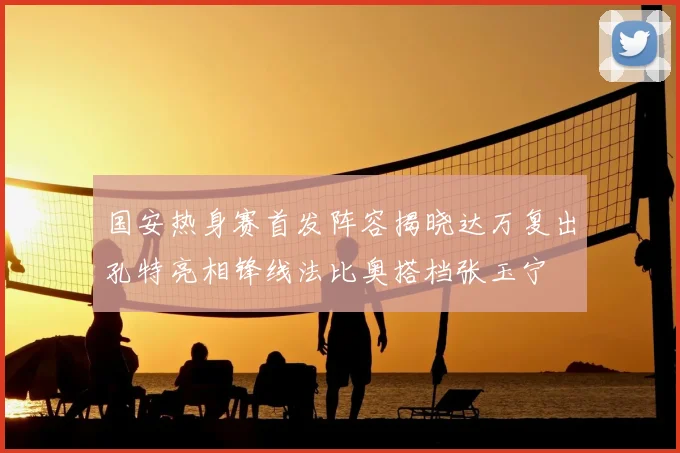 国安热身赛首发阵容揭晓达万复出孔特亮相锋线法比奥搭档张玉宁