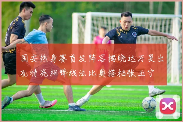 国安热身赛首发阵容揭晓达万复出孔特亮相锋线法比奥搭档张玉宁