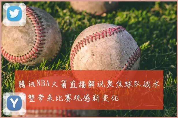 腾讯NBA火箭直播解说聚焦球队战术调整带来比赛观感新变化